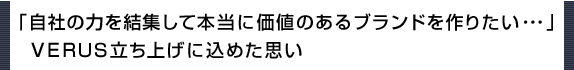 自社の力を結集して本当に価値のあるブランドを作りたい・・・
VERUS立ち上げに込めた思い