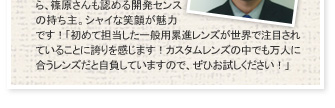 入社ウン年目の若手でありながら、篠原さんも認める開発センスの持ち主。シャイな笑顔が魅力です!「初めて担当した一般用累進レンズが世界で注目されていることに誇りを感じます!カスタムレンズの中でも万人に合うレンズだと自負していますので、ぜひお試しください!」