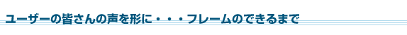 ユーザーの皆さんの声を形に...フレームのできるまで