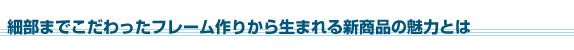 細部までこだわったフレーム作りから生まれる新商品の魅力とは