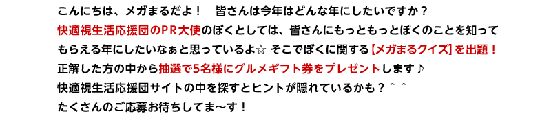 こんにちは、メガまるだよ！　皆さんは今年はどんな年にしたいですか？
快適視生活応援団のPR大使のぼくとしては、皆さんにもっともっとぼくのことを知って
もらえる年にしたいなぁと思っているよ☆ そこでぼくに関する【メガまるクイズ】を出題！
正解した方の中から抽選で5名様にグルメギフト券をプレゼントします♪
快適視生活応援団サイトの中を探すとヒントが隠れているかも？＾＾
たくさんのご応募お待ちしてま～す！