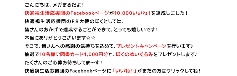 こんにちは、メガまるだよ!
快適視生活応援団のFacebookページが10,000いいね!を達成しました!
快適視生活応援団のPR大使のぼくとしては、皆さんのおかげで達成することができて、とっても嬉しいです!
そこで、皆さんへの感謝の気持ちを込めて、プレゼントキャンペーンを行います♪
正解した方の中から抽選で10名様に図書カード1,000円分をプレゼントします♪
たくさんのご応募お待ちしてま~す!