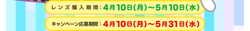 レンズ購入期間：4月10日(月)～5月10日(水)　キャンペーン応募期間：4月10日(月)～5月31日(水)