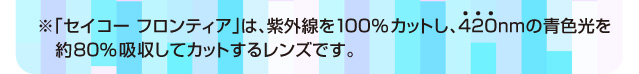 ※「セイコー フロンティア」は、紫外線を100％カットし、420nmの青色光を約80％吸収してカットするレンズです。