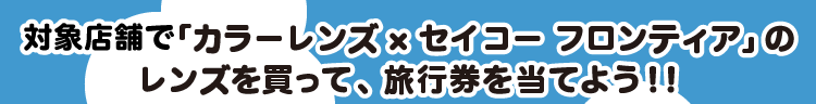 対象店舗で「カラーレンズ×セイコー フロンティア」のレンズを買って、旅行券を当てよう！！