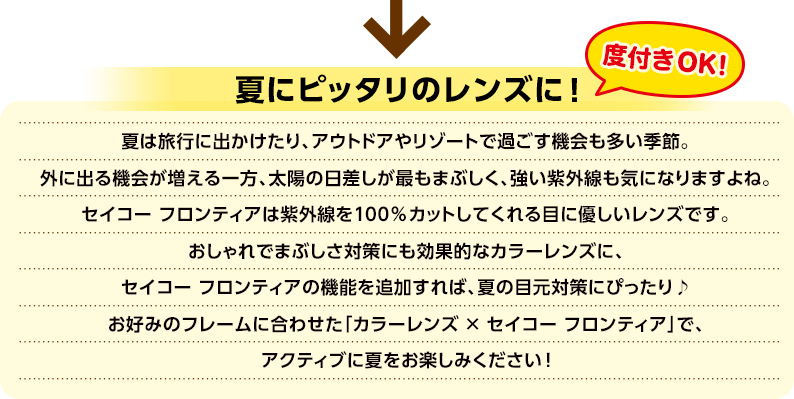 夏は旅行に出かけたり、アウトドアやリゾートで過ごす機会も多い季節。外に出る機会が増える一方、太陽の日差しが最もまぶしく、強い紫外線も気になりますよね。セイコー フロンティアは紫外線を100％カットしてくれる目に優しいレンズです。おしゃれでまぶしさ対策にも効果的なカラーレンズに、セイコー フロンティアの機能を追加すれば、夏の目元対策にぴったり♪お好みのフレームに合わせた「カラーレンズ × セイコー フロンティア」で、アクティブに夏をお楽しみください！