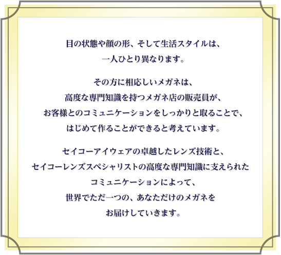 目の状態や顔の形、そして生活スタイルは、一人ひとり異なります。その方に相応しいメガネは、高度な専門知識を持つメガネ店の販売員が、お客様とのコミュニケーションをしっかりと取ることで、はじめて作ることができると考えています。セイコーアイウェアの卓越したレンズ技術と、セイコーレンズスペシャリストの高度な専門知識に支えられたコミュニケーションによって、世界でただ一つの、あなただけのメガネをお届けしていきます。