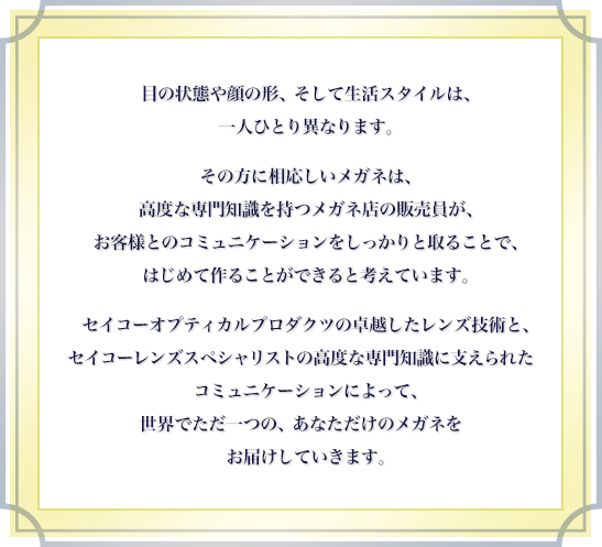 目の状態や顔の形、そして生活スタイルは、一人ひとり異なります。その方に相応しいメガネは、高度な専門知識を持つメガネ店の販売員が、お客様とのコミュニケーションをしっかりと取ることで、はじめて作ることができると考えています。セイコーオプティカルプロダクツの卓越したレンズ技術と、セイコーレンズスペシャリストの高度な専門知識に支えられたコミュニケーションによって、世界でただ一つの、あなただけのメガネをお届けしていきます。