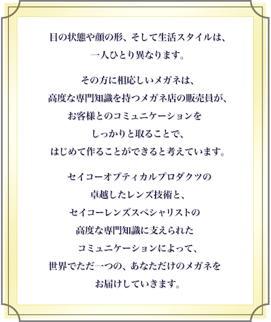 目の状態や顔の形、そして生活スタイルは、一人ひとり異なります。その方に相応しいメガネは、高度な専門知識を持つメガネ店の販売員が、お客様とのコミュニケーションをしっかりと取ることで、はじめて作ることができると考えています。セイコーオプティカルプロダクツの卓越したレンズ技術と、セイコーレンズスペシャリストの高度な専門知識に支えられたコミュニケーションによって、世界でただ一つの、あなただけのメガネをお届けしていきます。