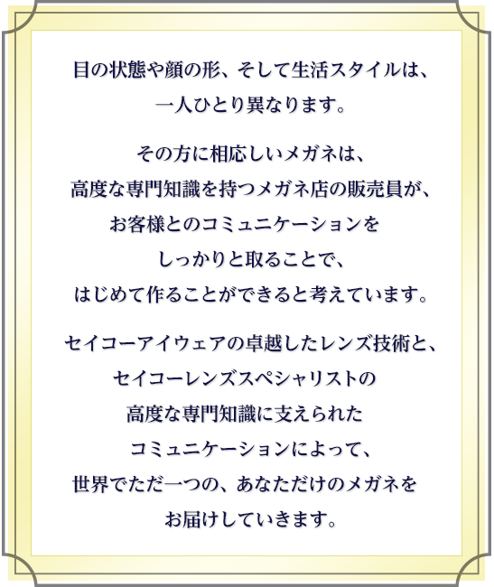 目の状態や顔の形、そして生活スタイルは、一人ひとり異なります。その方に相応しいメガネは、高度な専門知識を持つメガネ店の販売員が、お客様とのコミュニケーションをしっかりと取ることで、はじめて作ることができると考えています。セイコーアイウェアの卓越したレンズ技術と、セイコーレンズスペシャリストの高度な専門知識に支えられたコミュニケーションによって、世界でただ一つの、あなただけのメガネをお届けしていきます。